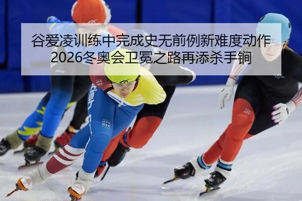 谷爱凌训练中完成史无前例新难度动作 2026冬奥会卫冕之路再添杀手锏