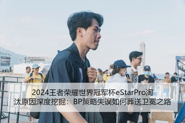 2024王者荣耀世界冠军杯eStarPro淘汰原因深度挖掘：BP策略失误如何葬送卫冕之路