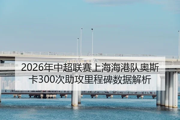 2026年中超联赛上海海港队奥斯卡300次助攻里程碑数据解析